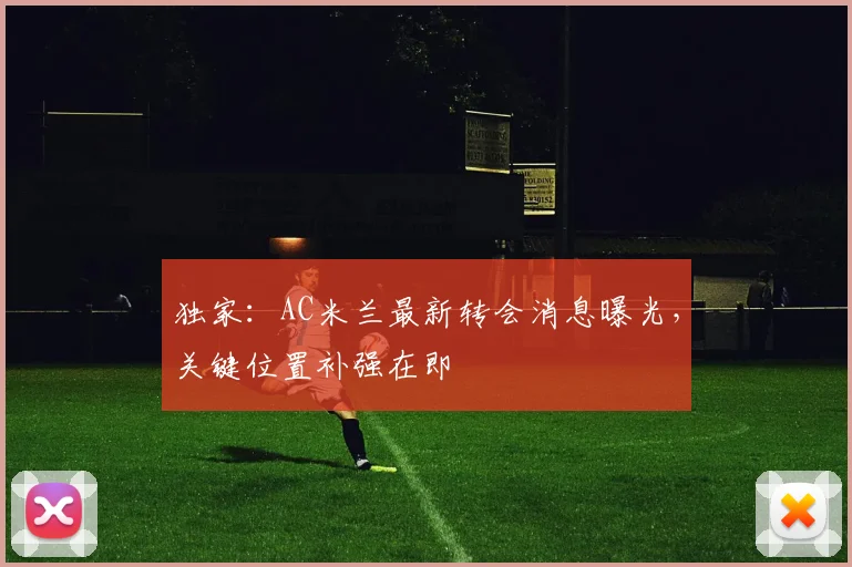 独家:AC米兰最新转会消息曝光,关键位置补强在即