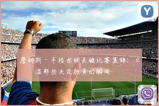 詹姆斯·辛格尔顿关键比赛集锦：重温那些决定胜负的瞬间