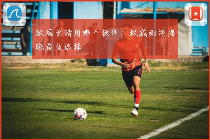 欧冠竞猜用哪个软件?权威测评揭晓最佳选择