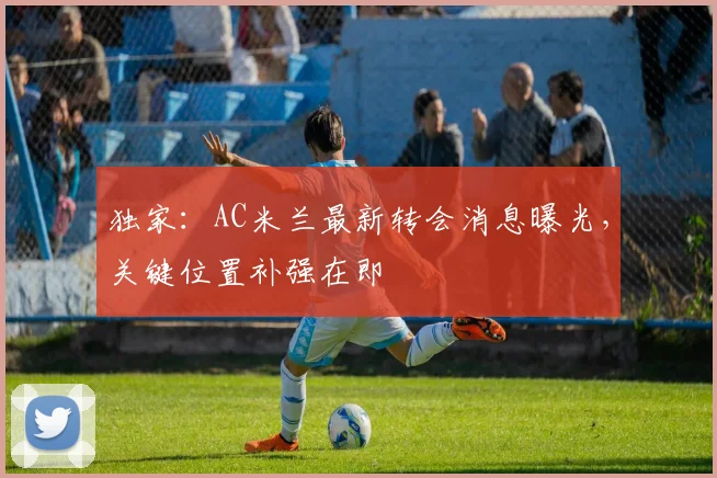 独家：AC米兰最新转会消息曝光，关键位置补强在即
