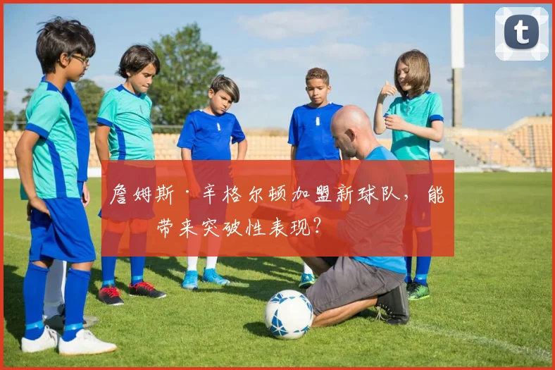 詹姆斯·辛格尔顿加盟新球队，能否带来突破性表现？