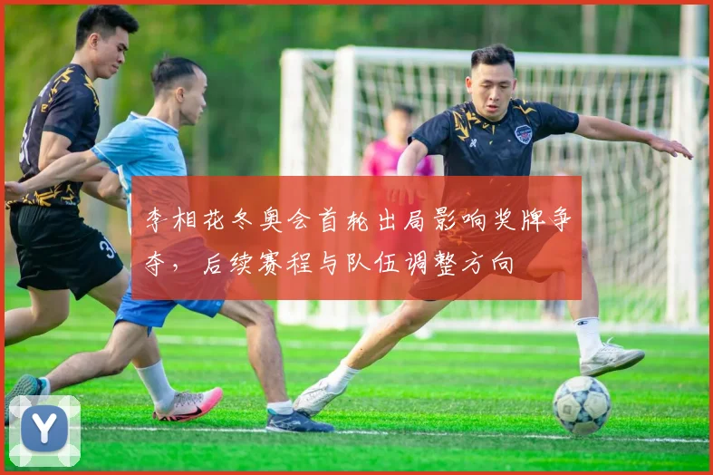 李相花冬奥会首轮出局影响奖牌争夺，后续赛程与队伍调整方向