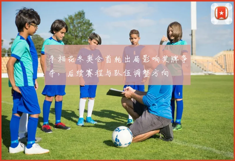 李相花冬奥会首轮出局影响奖牌争夺，后续赛程与队伍调整方向